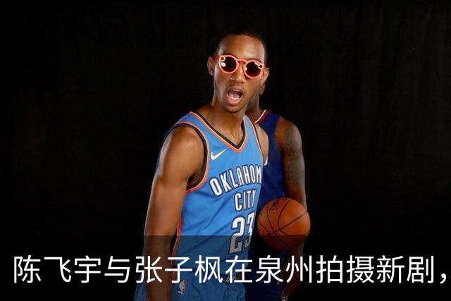陈飞宇与张子枫在泉州拍摄新剧，清新形象引网友热议